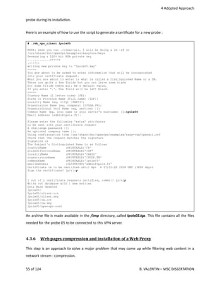  4 Adopted Approach
probe during its installa<on.
Here is an example of how to use the script to generate a cer<ﬁcate for a new probe :
# ./mk_vpn_client Ipole05
NOTE: when you run ./clean-all, I will be doing a rm -rf on
/usr/share/doc/openvpn/examples/easy-rsa/keys
Generating a 1024 bit RSA private key
.............++++++
.++++++
writing new private key to 'Ipole05.key'
-----
You are about to be asked to enter information that will be incorporated
into your certificate request.
What you are about to enter is what is called a Distinguished Name or a DN.
There are quite a few fields but you can leave some blank
For some fields there will be a default value,
If you enter '.', the field will be left blank.
-----
Country Name (2 letter code) [FR]:
State or Province Name (full name) [IDF]:
Locality Name (eg, city) [PARIS]:
Organization Name (eg, company) [IPOLE.FR]:
Organizational Unit Name (eg, section) []:
Common Name (eg, your name or your server's hostname) []:Ipole05
Email Address [admin@ipole.fr]:
Please enter the following 'extra' attributes
to be sent with your certificate request
A challenge password []:
An optional company name []:
Using configuration from /usr/share/doc/openvpn/examples/easy-rsa/openssl.cnf
Check that the request matches the signature
Signature ok
The Subject's Distinguished Name is as follows
countryName :PRINTABLE:'FR'
stateOrProvinceName :PRINTABLE:'IDF'
localityName :PRINTABLE:'PARIS'
organizationName :PRINTABLE:'IPOLE.FR'
commonName :PRINTABLE:'Ipole05'
emailAddress :IA5STRING:'admin@ipole.fr'
Certificate is to be certified until Apr 4 07:55:26 2018 GMT (3650 days)
Sign the certificate? [y/n]:y
1 out of 1 certificate requests certified, commit? [y/n]y
Write out database with 1 new entries
Data Base Updated
Ipole05/
Ipole05/client.crt
Ipole05/client.key
Ipole05/ca.crt
Ipole05/ta.key
Ipole05/openvpn.conf
An archive ﬁle is made available in the /tmp directory, called Ipole05.tgz. This ﬁle contains all the ﬁles
needed for the probe 05 to be connected to this VPN server.
4.3.6  Web pages compression and installation of a Web Proxy   
This step is an approach to solve a major problem that may come up while ﬁltering web content in a
network stream : compression.
55 of 124   B. VALENTIN – MSC DISSERTATION
 