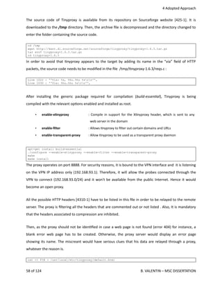  4 Adopted Approach
The source code of Tinyproxy is available from its repository on Sourceforge website [425‐1]. It is
downloaded to the /tmp directory. Then, the archive ﬁle is decompressed and the directory changed to
enter the folder containing the source code.
cd /tmp
wget http://kent.dl.sourceforge.net/sourceforge/tinyproxy/tinyproxy-1.6.3.tar.gz
tar xvzf tinyproxy-1.6.3.tar.gz
cd tinyproxy-1.6.3
In order to avoid that <nyproxy appears to the target by adding its name in the “via” ﬁeld of HTTP
packets, the source code needs to be modiﬁed in the ﬁle  /tmp/<nyproxy‐1.6.3/reqs.c :
Line 1022 : ''Via: %s, %hu.%hu %srn'',
Line 1030 : ''Via: %hu.%hu %srn'',
Aher   installing   the   generic   package   required   for   compila<on   (build‐essenAal),   Tinyproxy   is   being
compiled with the relevant op<ons enabled and installed as root.
• enable‐xOnyproxy  : Compile in support for the X<nyproxy header, which is sent to any  
  web server in the domain
• enable‐ﬁlter  : Allows <nyproxy to ﬁlter out certain domains and URLs
• enable‐transparent‐proxy : Allow <nyproxy to be used as a transparent proxy daemon
apt-get install build-essential
./configure --enable-xtinyproxy --enable-filter --enable-transparent-proxy
make
make install
The proxy operates on port 8888. For security reasons, it is bound to the VPN interface and  it is listening
on the VPN IP address only (192.168.93.1). Therefore, it will allow the probes connected through the
VPN to connect (192.168.93.0/24) and it won't be available from the public Internet. Hence it would
become an open proxy.
All the possible HTTP headers [4310‐1] have to be listed in this ﬁle in order to be relayed to the remote
server. The proxy is ﬁltering all the headers that are commented out or not listed . Also, It is mandatory
that the headers associated to compression are inhibited.
Then, as the proxy should not be iden<ﬁed in case a web page is not found (error 404) for instance, a
blank error web page has to be created. Otherwise, the proxy server would display an error page
showing its name. The miscreant would have serious clues that his data are relayed through a proxy,
whatever the reason is.
cat << FIN > /usr/local/etc/tinyproxy/default.html
58 of 124   B. VALENTIN – MSC DISSERTATION
 