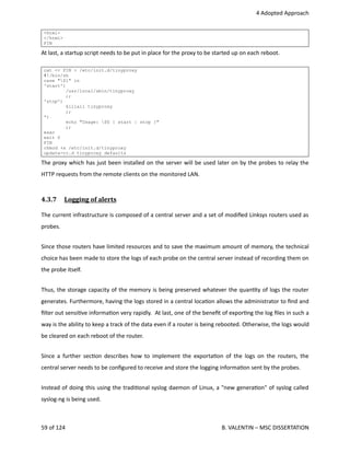  4 Adopted Approach
<html>
</html>
FIN
At last, a startup script needs to be put in place for the proxy to be started up on each reboot.
cat << FIN > /etc/init.d/tinyproxy
#!/bin/sh
case "$1" in
'start')
/usr/local/sbin/tinyproxy
;;
'stop')
killall tinyproxy
;;
*)
echo "Usage: $0 { start | stop }"
;;
esac
exit 0
FIN
chmod +x /etc/init.d/tinyproxy
update-rc.d tinyproxy defaults
The proxy which has just been installed on the server will be used later on by the probes to relay the
HTTP requests from the remote clients on the monitored LAN.
4.3.7  Logging of alerts   
The current infrastructure is composed of a central server and a set of modiﬁed Linksys routers used as
probes. 
Since those routers have limited resources and to save the maximum amount of memory, the technical
choice has been made to store the logs of each probe on the central server instead of recording them on
the probe itself.
Thus, the storage capacity of the memory is being preserved whatever the quan<ty of logs the router
generates. Furthermore, having the logs stored in a central loca<on allows the administrator to ﬁnd and
ﬁlter out sensi<ve informa<on very rapidly.  At last, one of the beneﬁt of expor<ng the log ﬁles in such a
way is the ability to keep a track of the data even if a router is being rebooted. Otherwise, the logs would
be cleared on each reboot of the router.
Since a further sec<on describes how to implement the exporta<on of the logs on the routers, the
central server needs to be conﬁgured to receive and store the logging informa<on sent by the probes.
Instead of doing this using the tradi<onal syslog daemon of Linux, a "new genera<on" of syslog called
syslog‐ng is being used.
59 of 124   B. VALENTIN – MSC DISSERTATION
 