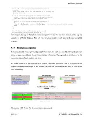  4 Adopted Approach
cat << FIN > /etc/syslog-ng/syslog-ng-mysql-pipe.sh
#!/bin/sh
# Take input from a FIFO and run execute it as a query for
# a mysql database.
if [ ! -e /etc/syslog-ng/mysql.syslog-ng.pipe ]; then
mkfifo --mode=666 /etc/syslog-ng/mysql.syslog-ng.pipe
chmod 666 /etc/syslog-ng/mysql.syslog-ng.pipe
else
while [ -e /etc/syslog-ng/mysql.syslog-ng.pipe ]
do
mysql -uipoleadmin --password=ipole ipole < /etc/syslog-ng/mysql.syslog-ng.pipe
done
fi
FIN
chmod +x /etc/syslog-ng/syslog-ng-mysql-pipe.sh
/etc/syslog-ng/syslog-ng-mysql-pipe.sh &
From now on, the logs of the system are not being stored in text ﬁles any more. Instead, all the logs are
uploaded in a MySQL database. That will make a future selec<on much faster and easier using SQL
language.
4.3.8  Monitoring the probes   
To make sure not to miss any relevant piece of informa<on, It is really important that the probes remain
online on a permanent basis. Hence the central Law Enforcement Agency needs to be informed of the
connec<on status of each probe in real <me. 
If a probe comes to be disconnected in an Internet cafe under monitoring, due to an incident or on
purpose caused by the manager of this internet cafe, then the Police Oﬃcers will need to know it and
react immediately. 
61 of 124   B. VALENTIN – MSC DISSERTATION
Illustration 4.13: Probe 2 is down on Nagios dashboard
 