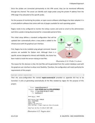  4 Adopted Approach
Since the probes are connected permanently to the VPN server, they can be monitored eﬃciently
through this channel. The server can iden<fy each single probe using the private IP address from the
VPN range it has allocated to this speciﬁc probe.
For the purpose of monitoring the probes, an open‐source sohware called Nagios has been adopted. It is
a mul<‐plaporm sohware that comes with lots of plugins available for each opera<ng system.
Nagios needs to be conﬁgured to monitor the Linksys routers and send an email to the administrator
each <me a probe is being disconnected for a reasonable period of <me.
This ini<al setup deﬁnes a standard conﬁgura<on that will be
updated later automa<cally when a new probe is added to the
infrastructure with the graphical user interface.
First, Nagios has to be installed using apt‐get command. Several
versions   are   available   for   Debian   etch.   Although   there   is   a
speciﬁc version designed to interact with MySQL, the choice has
been made to install the version relying on text ﬁles.
The reason for this decision is that, the text ﬁles will be generated from the custom database used with
the graphical user interface to allow more ﬂexibility. Therefore, the conﬁgura<on will match perfectly the
requirements of this project.
apt-get install nagios-text
Then   the   auto‐conﬁgura<on   ﬁle   named  nagios‐autoconf.sh  provided   as   appendix   8.8   has   to   be
launched. It aims at genera<ng automa<cally all the ﬁles needed by nagios for the purpose of this
project.
62 of 124   B. VALENTIN – MSC DISSERTATION
Illustration 4.15: Nagios alert
Illustration 4.14: Probe 2 is down
 