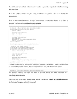  4 Adopted Approach
The skeletons of generic hosts and services now need to be generated respec<vely in the ﬁles hosts.cfg
and services.cfg.
Those ﬁles will be used later on by the server, each <me a new probe is added or modiﬁed by the
administrator.
Then, for the web based interface of nagios to be enabled, a conﬁgura<on ﬁle has to be added to
apache2. This ﬁle is named /etc/apache2/conf.d/nagios.
ScriptAlias /cgi-bin/nagios /usr/lib/cgi-bin/nagios
ScriptAlias /nagios/cgi-bin /usr/lib/cgi-bin/nagios
<DirectoryMatch /usr/lib/cgi-bin/nagios>
Options ExecCGI
AllowOverride AuthConfig
Order Allow,Deny
Allow From All
AuthName "Nagios Access"
AuthType Basic
AuthUserFile /etc/nagios/htpasswd.users
require valid-user
</DirectoryMatch>
Alias /nagios/stylesheets /etc/nagios/stylesheets
# Where the HTML pages live(d)
Alias /netsaint /usr/share/nagios/htdocs
Alias /nagios /usr/share/nagios/htdocs
<DirectoryMatch /usr/share/nagios/htdocs>
Options FollowSymLinks
AllowOverride AuthConfig
Order Allow,Deny
Allow From All
AuthName "Nagios Access"
AuthType Basic
AuthUserFile /etc/nagios/htpasswd.users
require valid-user
</DirectoryMatch>
Finally, as the access to the web interface is password restricted, it is mandatory to add a user permi.ed
to do connect nagios. For instance, the user "nagiosadmin" is used, with the password "ipole"
htpasswd -b /etc/nagios/htpasswd.users nagiosadmin ipole
The   graphical   interface   of   nagios   can   now   be   reached   through   the   VPN   connec<on   on   :
hCp://192.168.93.1/nagios
For a quick look to the status of each probe, this URL can be used : hCp://192.168.93.1/nagios/cgi‐
bin/status.cgi?hostgroup=all&style=hostdetail
63 of 124   B. VALENTIN – MSC DISSERTATION
 