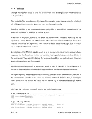  4 Adopted Approach
4.3.9  Backups   
Amongst the important things to take into considera<on when building such an infrastructure is a
backup procedure.
If the hard disk of the server becomes defec<ve or if the opera<ng system is compromised by a hacker, it
will s<ll be possible to restore the system and make it available again rapidly.
One of the decisions to take is where to store the backup ﬁles. Is a second hard disk available on the
server or is it necessary to backup to an external server ?
In the scope of this project, as most of the servers are provided with a single disk, the backup ﬁles are
exported to a public FTP site. Lots of free hos<ng oﬀers allow the users to send ﬁles via FTP to their
accounts. For instance, free.fr provides a 10GB account for storing personal web pages. Such an account
can be used instead to store the backups.
Nevertheless, as this FTP site is a public one, it as to be considered as insecure since an external user
may access the ﬁles. Therefore, a decision has been taken to encrypt the backups with the public key of
the administrator. Thus, even if the backup ﬁles were downloaded by a non‐legi<mate user, this person
would not be able to decrypt them anyway.
An open‐source implementa<on of PGP named GnuPG is used to take care of this encryp<on. It is
installed by default with the current Linux distribu<on and does not need any speciﬁc conﬁgura<on.
For slightly improving the security, the keys are not being generated on the server. Only the public key of
the administrator is uploaded to the server and imported in the GPG database. Thus, if anyone gets
access to the server and retrieves the backup ﬁles and the GPG key, he won't be able to decrypt the ﬁles
again.
Aher impor<ng the key, the database is updated to trust the key ul<mately.
# gpg --import ipole.asc
gpg: key B66E932A: public key "Bruno VALENTIN <admin@ipole.fr>" imported
gpg: Total number processed: 1
gpg: imported: 1
# gpg --edit-key B66E932A
Command> trust
pub 1024D/B66E932A created: 2002-04-20 expires: never usage: SC
trust: unknown validity: unknown
sub 2048g/D038D198 created: 2002-04-20 expires: never usage: E
64 of 124   B. VALENTIN – MSC DISSERTATION
 