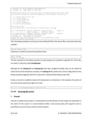  4 Adopted Approach
[ unknown] (1). Bruno VALENTIN <admin@ipole.fr>
[ unknown] (2) [jpeg image of size 2354]
Please decide how far you trust this user to correctly verify other users' keys
(by looking at passports, checking fingerprints from different sources, etc.)
1 = I don't know or won't say
2 = I do NOT trust
3 = I trust marginally
4 = I trust fully
5 = I trust ultimately
m = back to the main menu
Your decision? 5
Do you really want to set this key to ultimate trust? (y/N) y
pub 1024D/B66E932A created: 2002-04-20 expires: never usage: SC
trust: ultimate validity: unknown
sub 2048g/D038D198 created: 2002-04-20 expires: never usage: E
[ unknown] (1). Bruno VALENTIN <admin@ipole.fr>
[ unknown] (2) [jpeg image of size 2354]
Please note that the shown key validity is not necessarily correct
unless you restart the program.
Then the backup procedure can be set up. For sending the ﬁles to the server, lhp is used and needs to be
installed.
apt-get install lftp
A directory is created to store the backup ﬁles locally.
mkdir /backup
chmod 777 /backup
The ﬁles required for the backup procedure to work properly are provided as appendix 8.3. Those ﬁles
are saved in a directory called /root/backup.
Although the ﬁle  backup.incl  and  backup.excl  have been conﬁgured already, they can be reﬁned to
match the list of the directories to backup. The backup.sh ﬁle contains the current conﬁgura<on for the
backup procedure (gpg key, daemons to stop and to restart) and the backup script itself.
Finally, a cron entry is added to execute this backup task on a daily basis. In this example, the content of
the server will be saved every night at 2 o'clock.
0 2 * * * /root/backup/backup.sh >/dev/null 2>&1
4.3.10  Securing the server   
1 Firewall
Internet is a pre.y insecure place. It is impossible to trust the behavior of each single user everywhere in
the world. For this reason it is recommended to deﬁne a real security policy with regards to who is
permi.ed to access the server and from which loca<ons.
65 of 124   B. VALENTIN – MSC DISSERTATION
 