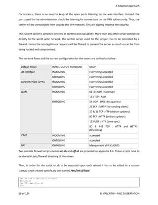  4 Adopted Approach
For instance, there is no need to keep all the open ports listening on the wan interface. Instead, the
ports used for the administra<on should be listening for connec<ons on the VPN address only. Thus, the
server will be unreachable from outside the VPN network. This will slightly improve the security.
The current server is sensi<ve in terms of content and availability. More than any other server connected
directly to the world wide network, the central server used for this project has to be protected by a
ﬁrewall. Hence the non‐legi<mate requests will be ﬁltered to prevent the server as much as can be from
being hacked and compromised.
The network ﬂows and the current conﬁgura<on for the server are deﬁned as follow :
Default Policy INPUT, OUPUT, FORWARD  DROP
LO Interface  INCOMING Everything accepted 
OUTGOING Everything accepted 
Tun0 interface (VPN) INCOMING Everything accepted 
OUTGOING Everything accepted 
WAN
ICMP
INCOMING 61194 UDP : Openvpn
113 TCP : Auth 
OUTGOING 53 UDP : DNS (dns queries)
25 TCP : SMTP (for sending alerts)
20 & 21 TCP : FTP (debian updates)
80 TCP : HTTP (debian updates)
123 UDP : NTP (<me sync)
80   &   443   TCP   :   HTTP   and   HTTPS
(<nyproxy)
INCOMING
OUTGOING
accepted
accepted
NAT  OUTGOING Masquerade VPN CLIENTS
Two suitable ﬁrewall scripts named on.sh and oﬀ.sh are provided as appendix 8.4. These scripts have to
be stored in /etc/ﬁrewall directory of the server.
Then, in order for the script on.sh to be executed upon each reboot it has to be added to a custom
startup script created speciﬁcally and named /etc/init.d/local
cat << FIN > /etc/init.d/local
#!/bin/sh
/etc/firewall/on.sh
FIN
66 of 124   B. VALENTIN – MSC DISSERTATION
 