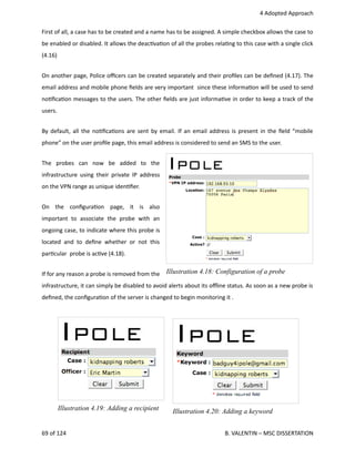  4 Adopted Approach
First of all, a case has to be created and a name has to be assigned. A simple checkbox allows the case to
be enabled or disabled. It allows the deac<va<on of all the probes rela<ng to this case with a single click
(4.16)
On another page, Police oﬃcers can be created separately and their proﬁles can be deﬁned (4.17). The
email address and mobile phone ﬁelds are very important  since these informa<on will be used to send
no<ﬁca<on messages to the users. The other ﬁelds are just informa<ve in order to keep a track of the
users.
By default, all the no<ﬁca<ons are sent by email. If an email address is present in the ﬁeld “mobile
phone” on the user proﬁle page, this email address is considered to send an SMS to the user.
The   probes   can   now   be   added   to   the
infrastructure using their private IP address
on the VPN range as unique iden<ﬁer. 
On   the   conﬁgura<on   page,   it   is   also
important   to   associate   the   probe   with   an
ongoing case, to indicate where this probe is
located and to deﬁne whether or not this
par<cular  probe is ac<ve (4.18).
If for any reason a probe is removed from the
infrastructure, it can simply be disabled to avoid alerts about its oﬄine status. As soon as a new probe is
deﬁned, the conﬁgura<on of the server is changed to begin monitoring it .
69 of 124   B. VALENTIN – MSC DISSERTATION
Illustration 4.19: Adding a recipient
Illustration 4.18: Configuration of a probe
Illustration 4.20: Adding a keyword
 