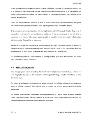  1 Introduc<on
In case a new email address was discovered as being used by the criminals, all the detec<on systems had
to be updated to start recognizing this new informa<on immediately. Of course, as an inves<ga<on has
usually no boundaries na<onwide, the system had to  be composed of modules that could be spread
over the whole country.
Finally, the Police unit had a constraint in terms of ﬁnancial allowance. It was required that the system
was aﬀordable enough to not exceed the limits regarding the expenses allowed for the case.
Of course some commercial solu<ons for intercep<ng network traﬃc existed already. They were all
provided as very expensive and cumbersome appliances. It was unconceivable to put this kind of
equipment in an internet cafe, since it was impossible to insert them in a <ny network infrastructure
without arousing the suspicion of customers. 
Also the price to pay for each of these equipments was very high. Due to the number of appliances
needed to cover all the internet cafes involved, the Police unit in charge of this inves<ga<on could not
aﬀord spending so much money for a single case, even if it was a very sensi<ve one.
The Police rapidly came to a conclusion that no exis<ng solu<on, given their characteris<cs and prices,
were suitable for handling such issues.
1.3  Selected approach   
Since no appropriate system existed by the <me these inves<ga<ons were conducted, a solu<on has
been designed in the scope of this disserta<on with the goal of making it possible in the future to solve
this kind of cases.
The system which has been designed aims to sa<sfy the needs of the Police units every <me they come
across an oﬀender repeatedly using internet cafes to connect the Internet with the goal of remaining
anonymous.
The selected infrastructure is composed of a set of probes linked to a central server, accessible via a VPN
tunnel. Each of the probe is actually a cheap SOHO router from Linksys, sold in every computer shop and
converted into a transparent ﬁltering and detec<on equipment.  
7 of 124   B. VALENTIN – MSC DISSERTATION
 
