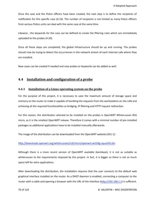  4 Adopted Approach
Once the case and the Police oﬃcers have been created, the next step is to deﬁne the recipients of
no<ﬁca<on for this speciﬁc case (4.19). The number of recipients is not limited as many Police oﬃcers
from various Police units can deal with the same case at the same <me.
Likewise , the keywords for the case can be deﬁned to create the ﬁltering rules which are immediately
uploaded to the probes (4.20).
Once all these steps are completed, the global infrastructure should be up and running. The probes
should now be trying to detect the occurrences in the network stream of each Internet cafe where they
are installed. 
New cases can be created if needed and new probes or keywords can be added as well.
4.4  Inst   allation and conOiguration of a probe   
4.4.1  Installation of a Linux operating system on the probe   
For the purpose of this project, it is necessary to save the maximum amount of storage space and
memory on the router to make it capable of handling the requests from the worksta<ons on the LAN and
achieving all the required func<onali<es as bridging, IP ﬁltering and HTTP request redirec<on.
For this reason, the distribu<on selected to be installed on the probes is OpenWRT Whiterussian RC6
micro, as it is the smallest OpenWRT release. Therefore it comes with a minimal number of pre‐installed
packages so addi<onal applica<ons have to be installed manually aherwards.
The image of the distribu<on can be downloaded from the OpenWRT website [431‐1] :
h.p://downloads.openwrt.org/whiterussian/rc6/micro/openwrt‐wrt54g‐squashfs.bin
Although there is a more recent version of OpenWRT available (kamikaze), it is not as suitable as
whiterussian to the requirements imposed by this project. In fact, it is bigger so there is not so much
space leh for extra applica<ons.
Aher downloading the distribu<on, the installa<on requires that the user connects to the default web
graphical interface installed on the router. As a DHCP daemon is enabled, connec<ng a computer to the
router with a cable and opening a browser with the URL of the interface (h.p://192.168.1.1) is suﬃcient.
70 of 124   B. VALENTIN – MSC DISSERTATION
 