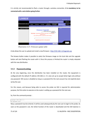  4 Adopted Approach
It is strictly not recommended to ﬂash a router through a wireless connec<on. It is mandatory to be
connected with a wire before going further.
A tab allows the user to upload and install a new ﬁrmware : h.p://192.168.1.1/Upgrade.asp
The browse bu.on makes it possible to select the ﬁrmware image on the local disk and the upgrade
bu.on will start ﬂashing the router with it. Once this process is ﬁnished the router is simply rebooted
with the new distribu<on.
4.4.2  Password setting   
At  the  very beginning, once the  distribu<on has  been  installed   on  the  router,  the  equipment  is
conﬁgured with the default IP address 192.168.1.1. It is also set up to accept telnet login only without
any password. SSH access is disabled as long as a password for the root account has not explicitly been
set by the user. 
For this reason, and because being able to access the probe via SSH is required for administra<on
purpose, the ﬁrst ac<on to execute on the router is se_ng up a password for the root user. 
So, from the command prompt :
telnet 192.168.1.1
# passwd root
Now, a password must be entered. It will be used subsequently by the root user to login to the probe. As
soon as the password is set, the telnet func<on of the router is deac<vated and the SSH daemon is
71 of 124   B. VALENTIN – MSC DISSERTATION
Illustration 4.21: Firmware update table
 