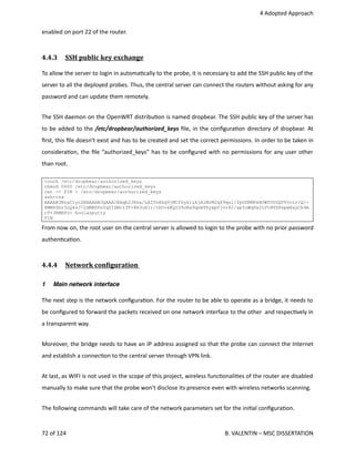  4 Adopted Approach
enabled on port 22 of the router.
4.4.3  SSH public key exchange   
To allow the server to login in automa<cally to the probe, it is necessary to add the SSH public key of the
server to all the deployed probes. Thus, the central server can connect the routers without asking for any
password and can update them remotely.
The SSH daemon on the OpenWRT distribu<on is named dropbear. The SSH public key of the server has
to be added to the /etc/dropbear/authorized_keys ﬁle, in the conﬁgura<on directory of dropbear. At
ﬁrst, this ﬁle doesn't exist and has to be created and set the correct permissions. In order to be taken in
considera<on, the ﬁle “authorized_keys” has to be conﬁgured with no permissions for any user other
than root. 
touch /etc/dropbear/authorized_keys
chmod 0600 /etc/dropbear/authorized_keys
cat << FIN > /etc/dropbear/authorized_keys
ssh-rsa
AAAAB3NzaC1yc2EAAAABJQAAAIEAqb2JXka/LAITnHZg0jMCfSykiLkjAlMrM2qf9qnl/fpODRMPeHOWYUUSQVVvcir/Q/+
EMM6Dhr5oQ4zJ72dNBZPzYqfIZMit3T+8R3oE1r/tbD+kKQID9oRa9qnmThywpfjvr82/ap5uWqPx2LVtNVSPxpwHayCb9A
cT+3RMRPc= boolazputty
FIN
From now on, the root user on the central server is allowed to login to the probe with no prior password
authen<ca<on.
4.4.4  Network conOiguration    
1 Main network interface
The next step is the network conﬁgura<on. For the router to be able to operate as a bridge, it needs to
be conﬁgured to forward the packets received on one network interface to the other  and respec<vely in
a transparent way.
Moreover, the bridge needs to have an IP address assigned so that the probe can connect the Internet
and establish a connec<on to the central server through VPN link.
At last, as WIFI is not used in the scope of this project, wireless func<onali<es of the router are disabled
manually to make sure that the probe won't disclose its presence even with wireless networks scanning.
The following commands will take care of the network parameters set for the ini<al conﬁgura<on.
72 of 124   B. VALENTIN – MSC DISSERTATION
 
