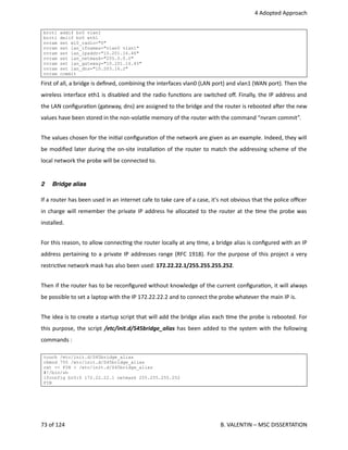  4 Adopted Approach
brctl addif br0 vlan1
brctl delif br0 eth1
nvram set wl0_radio="0"
nvram set lan_ifnames="vlan0 vlan1"
nvram set lan_ipaddr="10.201.16.46"
nvram set lan_netmask="255.0.0.0"
nvram set lan_gateway="10.201.16.45"
nvram set lan_dns="10.203.16.2"
nvram commit
First of all, a bridge is deﬁned, combining the interfaces vlan0 (LAN port) and vlan1 (WAN port). Then the
wireless interface eth1 is disabled and the radio func<ons are switched oﬀ. Finally, the IP address and
the LAN conﬁgura<on (gateway, dns) are assigned to the bridge and the router is rebooted aher the new
values have been stored in the non‐vola<le memory of the router with the command “nvram commit”.
The values chosen for the ini<al conﬁgura<on of the network are given as an example. Indeed, they will
be modiﬁed later during the on‐site installa<on of the router to match the addressing scheme of the
local network the probe will be connected to.
2 Bridge alias
If a router has been used in an internet cafe to take care of a case, it's not obvious that the police oﬃcer
in charge will remember the private IP address he allocated to the router at the <me the probe was
installed.
For this reason, to allow connec<ng the router locally at any <me, a bridge alias is conﬁgured with an IP
address pertaining to a private IP addresses range (RFC 1918). For the purpose of this project a very
restric<ve network mask has also been used: 172.22.22.1/255.255.255.252. 
Then if the router has to be reconﬁgured without knowledge of the current conﬁgura<on, it will always
be possible to set a laptop with the IP 172.22.22.2 and to connect the probe whatever the main IP is.
The idea is to create a startup script that will add the bridge alias each <me the probe is rebooted. For
this purpose, the script /etc/init.d/S45bridge_alias has been added to the system with the following
commands :
touch /etc/init.d/S45bridge_alias
chmod 755 /etc/init.d/S45bridge_alias
cat << FIN > /etc/init.d/S45bridge_alias
#!/bin/sh
ifconfig br0:0 172.22.22.1 netmask 255.255.255.252
FIN
73 of 124   B. VALENTIN – MSC DISSERTATION
 