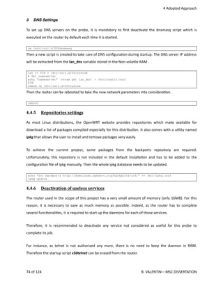  4 Adopted Approach
3 DNS Settings
To set up DNS servers on the probe, it is mandatory to ﬁrst deac<vate the dnsmasq script which is
executed on the router by default each <me it is started. 
rm /etc/init.d/S50dnsmasq
Then a new script is created to take care of DNS conﬁgura<on during startup. The DNS server IP address
will be extracted from the lan_dns variable stored in the Non‐vola<le RAM .
cat << FIN > /etc/init.d/S51custom
# Set nameserver
echo "nameserver" `nvram get lan_dns` > /etc/resolv.conf
FIN
chmod +x /etc/init.d/S51custom
Then the rooter can be rebooted to take the new network parameters into considera<on.
reboot
4.4.5  Repositories settings   
As most Linux distribu<ons, the OpenWRT website provides repositories which make available for
download a list of packages compiled especially for this distribu<on. It also comes with a u<lity named
ipkg that allows the user to install and remove packages very easily.
To   achieve   the   current   project,   some   packages   from   the   backports   repository   are   required.
Unfortunately, this repository is not included in the default installa<on and has to be added to the
conﬁgura<on ﬁle of ipkg manually. Then the whole ipkg database needs to be updated.
echo "src backports http://downloads.openwrt.org/backports/rc6/" >> /etc/ipkg.conf
ipkg update
4.4.6  Deactivation of useless services   
The router used in the scope of this project has a very small amount of memory (only 16MB). For this
reason, it is necessary to save as much memory as possible. Indeed, as the router has to complete
several func<onali<es, it is required to start up the daemons for each of those services.
Therefore, it is recommended to deac<vate any service not considered as useful for this probe to
complete its job.
For instance, as telnet is not authorized any more, there is no need to keep the daemon in RAM.
Therefore the startup script s50telnet can be erased from the router.
74 of 124   B. VALENTIN – MSC DISSERTATION
 