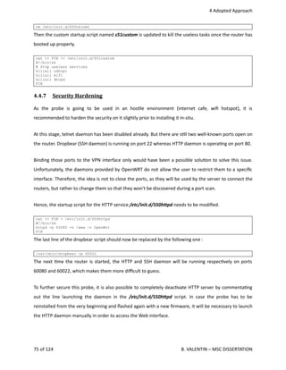  4 Adopted Approach
rm /etc/init.d/S50telnet
Then the custom startup script named s51custom is updated to kill the useless tasks once the router has
booted up properly.
cat << FIN >> /etc/init.d/S51custom
#!/bin/sh
# Stop useless services
killall udhcpc
killall wifi
killall dhcpd
FIN
4.4.7  Security Hardening   
As   the   probe   is   going   to   be   used   in   an   hos<le   environment   (internet   cafe,   wiﬁ   hotspot),   it   is
recommended to harden the security on it slightly prior to installing it in‐situ.
At this stage, telnet daemon has been disabled already. But there are s<ll two well‐known ports open on
the router. Dropbear (SSH daemon) is running on port 22 whereas HTTP daemon is opera<ng on port 80.
Binding those ports to the VPN interface only would have been a possible solu<on to solve this issue.
Unfortunately, the daemons provided by OpenWRT do not allow the user to restrict them to a speciﬁc
interface. Therefore, the idea is not to close the ports, as they will be used by the server to connect the
routers, but rather to change them so that they won't be discovered during a port scan.
Hence, the startup script for the HTTP service /etc/init.d/S50hCpd needs to be modiﬁed.
cat << FIN > /etc/init.d/S50httpd
#!/bin/sh
httpd -p 60080 -h /www -r OpenWrt
FIN
The last line of the dropbear script should now be replaced by the following one :
/usr/sbin/dropbear -p 60022
The next <me the router is started, the HTTP and SSH daemon will be running respec<vely on ports
60080 and 60022, which makes them more diﬃcult to guess.
To further secure this probe, it is also possible to completely deac<vate HTTP server by commenta<ng
out the line launching the daemon in the  /etc/init.d/S50hCpd  script. In case the probe has to be
reinstalled from the very beginning and ﬂashed again with a new ﬁrmware, it will be necessary to launch
the HTTP daemon manually in order to access the Web interface.
75 of 124   B. VALENTIN – MSC DISSERTATION
 