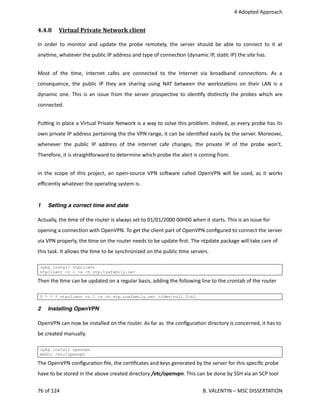  4 Adopted Approach
4.4.8  Virtual Private Network client   
In order to monitor and update the probe remotely, the server should be able to connect to it at
any<me, whatever the public IP address and type of connec<on (dynamic IP, sta<c IP) the site has.
Most of the <me, Internet cafes are connected to the Internet via broadband connec<ons. As a
consequence, the public IP they are sharing using NAT between the worksta<ons on their LAN is a
dynamic one. This is an issue from the server prospec<ve to iden<fy dis<nctly the probes which are
connected. 
Pu_ng in place a Virtual Private Network is a way to solve this problem. Indeed, as every probe has its
own private IP address pertaining the the VPN range, it can be iden<ﬁed easily by the server. Moreover,
whenever the public IP address of the internet cafe changes, the private IP of the probe won't.
Therefore, it is straighporward to determine which probe the alert is coming from.
In the scope of this project, an open‐source VPN sohware called OpenVPN will be used, as it works
eﬃciently whatever the opera<ng system is. 
1 Setting a correct time and date
Actually, the <me of the router is always set to 01/01/2000 00H00 when it starts. This is an issue for
opening a connec<on with OpenVPN. To get the client part of OpenVPN conﬁgured to connect the server
via VPN properly, the <me on the router needs to be update ﬁrst. The ntpdate package will take care of
this task. It allows the <me to be synchronized on the public <me servers.
ipkg install ntpclient
ntpclient -c 1 -s -h ntp.tuxfamily.net
Then the <me can be updated on a regular basis, adding the following line to the crontab of the router
0 * * * ntpclient -c 1 -s -h ntp.tuxfamily.net >/dev/null 2>&1
2 Installing OpenVPN
OpenVPN can now be installed on the router. As far as  the conﬁgura<on directory is concerned, it has to
be created manually.
ipkg install openvpn
mkdir /etc/openvpn
The OpenVPN conﬁgura<on ﬁle, the cer<ﬁcates and keys generated by the server for this speciﬁc probe
have to be stored in the above created directory /etc/openvpn. This can be done by SSH via an SCP tool
76 of 124   B. VALENTIN – MSC DISSERTATION
 
