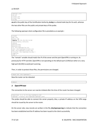  4 Adopted Approach
as WinSCP.
openvpn.conf
ca.crt
client.crt
client.key
ta.key
ca.crt is the public key of the Cer<ﬁca<on Authority, ta.key is a shared sta<c key for tls‐auth, whereas
the two other ﬁles are the public and private keys of the probe.
The following openvpn client conﬁgura<on ﬁle is provided as an example :
client
dev tun
proto udp
remote 88.191.58.238 61194
resolv-retry infinite
nobind
persist-key
persist-tun
ca /etc/openvpn/ca.crt
cert /etc/openvpn/client.crt
key /etc/openvpn/client.key
tls-auth /etc/openvpn/ta.key 1
comp-lzo
verb 1
The “remote” variable should match the IP of the server and the port OpenVPN is running on. As
previously for HTTP and SSH, OpenVPN is not opera<ng on the default port (1194) but rather on a very
high port (61194) to avoid port scanning.
Then, in order to protect those ﬁles, the permissions are changed.
chmod 600 /etc/openvpn/*
Now the router can be rebooted 
reboot
3 OpenVPN test
The connec<on to the server can now be ini<ated aher the <me of the router has been changed.
ntpclient -c 1 -s -h ntp.tuxfamily.net
openvpn --config /etc/openvpn/openvpn.conf
The probe should be able to connect the server properly. Also, a private IP address on the VPN range
should be issued by the server to the router.
On the server side, new records are wri.en in the ﬁle /etc/openvpn.log to indicate that the connec<on
has been established and the IP address has been issued to the client successfully.
77 of 124   B. VALENTIN – MSC DISSERTATION
 