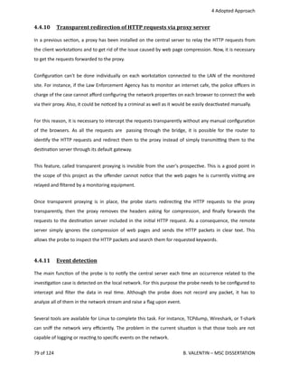  4 Adopted Approach
4.4.10  Transparent redirection of HTTP requests via proxy server   
In a previous sec<on, a proxy has been installed on the central server to relay the HTTP requests from
the client worksta<ons and to get rid of the issue caused by web page compression. Now, it is necessary
to get the requests forwarded to the proxy.
Conﬁgura<on can't be done individually on each worksta<on connected to the LAN of the monitored
site. For instance, if the Law Enforcement Agency has to monitor an internet cafe, the police oﬃcers in
charge of the case cannot aﬀord conﬁguring the network proper<es on each browser to connect the web
via their proxy. Also, it could be no<ced by a criminal as well as it would be easily deac<vated manually.
For this reason, it is necessary to intercept the requests transparently without any manual conﬁgura<on
of the browsers. As all the requests are   passing through the bridge, it is possible for the router to
iden<fy the HTTP requests and redirect them to the proxy instead of simply transmi_ng them to the
des<na<on server through its default gateway.
This feature, called transparent proxying is invisible from the user's prospec<ve. This is a good point in
the scope of this project as the oﬀender cannot no<ce that the web pages he is currently visi<ng are
relayed and ﬁltered by a monitoring equipment.
Once transparent proxying is in place, the probe starts redirec<ng the HTTP requests to the proxy
transparently, then the proxy removes the headers asking for compression, and ﬁnally forwards the
requests to the des<na<on server included in the ini<al HTTP request. As a consequence, the remote
server simply ignores the compression of web pages and sends the HTTP packets in clear text. This
allows the probe to inspect the HTTP packets and search them for requested keywords.
4.4.11  Event detection   
The main func<on of the probe is to no<fy the central server each <me an occurrence related to the
inves<ga<on case is detected on the local network. For this purpose the probe needs to be conﬁgured to
intercept and ﬁlter the data in real <me. Although the probe does not record any packet, it has to
analyze all of them in the network stream and raise a ﬂag upon event.
Several tools are available for Linux to complete this task. For instance, TCPdump, Wireshark, or T‐shark
can sniﬀ the network very eﬃciently. The problem in the current situa<on is that those tools are not
capable of logging or reac<ng to speciﬁc events on the network.
79 of 124   B. VALENTIN – MSC DISSERTATION
 