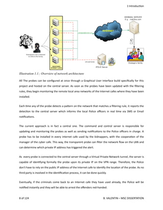  1 Introduc<on
All The probes can be conﬁgured at once through a Graphical User Interface build speciﬁcally for this
project and hosted on the central server. As soon as the probes have been updated with the ﬁltering
rules, they begin monitoring the remote local area networks of the Internet cafes where they have been
installed.
Each <me any of the probe detects a pa.ern on the network that matches a ﬁltering rule, it reports the
detec<on to the central server which informs the local Police oﬃcers in real <me via SMS or Email
no<ﬁca<ons.
The current approach is in fact a central one. The command and control server is responsible for
upda<ng and monitoring the probes as well as sending no<ﬁca<ons to the Police oﬃcers in charge. A
probe has to be installed in every internet cafe used by the kidnappers, with the coopera<on of the
manager of the cyber cafe. This way, the transparent probe can ﬁlter the network ﬂow on the LAN and
can determine which private IP address has triggered the alert.
As  every probe is connected to the central server through a Virtual Private Network tunnel, the server is
capable of iden<fying formally the probe upon its private IP on the VPN range. Therefore, the Police
don't have to rely on the public IP address of the Internet cafe to iden<fy the loca<on of the probe. As no
third party is involved in the iden<ﬁca<on process, it can be done quickly.
Eventually, if the criminals come back to an Internet cafe they have used already, the Police will be
no<ﬁed instantly and they will be able to arrest the oﬀenders red‐handed.
8 of 124   B. VALENTIN – MSC DISSERTATION
Illustration 1.1.: Overview of network architecture
 
