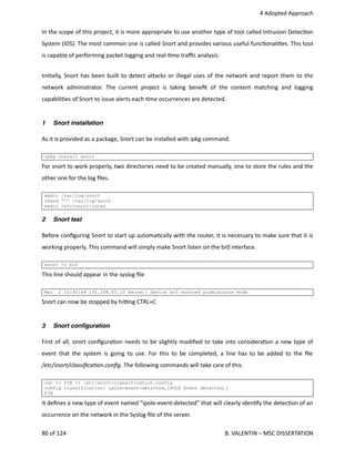  4 Adopted Approach
In the scope of this project, it is more appropriate to use another type of tool called Intrusion Detec<on
System (IDS). The most common one is called Snort and provides various useful func<onali<es. This tool
is capable of performing packet logging and real‐<me traﬃc analysis.
Ini<ally, Snort has been built to detect a.acks or illegal uses of the network and report them to the
network administrator. The current project is taking beneﬁt of the content matching and logging
capabili<es of Snort to issue alerts each <me occurrences are detected.
1 Snort installation
As it is provided as a package, Snort can be installed with ipkg command.
ipkg install snort
For snort to work properly, two directories need to be created manually, one to store the rules and the
other one for the log ﬁles.
mkdir /var/log/snort
chmod 777 /var/log/snort
mkdir /etc/snort/rules
2 Snort test
Before conﬁguring Snort to start up automa<cally with the router, it is necessary to make sure that it is
working properly. This command will simply make Snort listen on the br0 interface.
snort -i br0
This line should appear in the syslog ﬁle
Mar 2 15:40:44 192.168.93.10 kernel: device br0 entered promiscuous mode
Snort can now be stopped by hi_ng CTRL+C
3 Snort conﬁguration
First of all, snort conﬁgura<on needs to be slightly modiﬁed to take into considera<on a new type of
event that the system is going to use. For this to be completed, a line has to be added to the ﬁle
/etc/snort/classiﬁcaAon.conﬁg. The following commands will take care of this.
cat << FIN >> /etc/snort/classification.config
config classification: ipole-event-detected,IPOLE Event detected,1
FIN
It deﬁnes a new type of event named “ipole‐event‐detected” that will clearly iden<fy the detec<on of an
occurrence on the network in the Syslog ﬁle of the server.
80 of 124   B. VALENTIN – MSC DISSERTATION
 