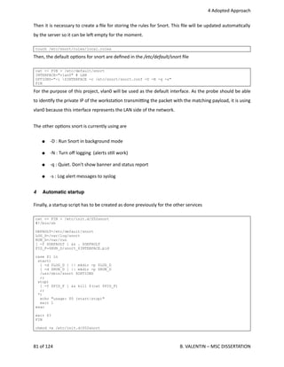  4 Adopted Approach
Then it is necessary to create a ﬁle for storing the rules for Snort. This ﬁle will be updated automa<cally
by the server so it can be leh empty for the moment.
touch /etc/snort/rules/local.rules
Then, the default op<ons for snort are deﬁned in the /etc/default/snort ﬁle
cat << FIN > /etc/default/snort
INTERFACE="vlan0" # LAN
OPTIONS="-i $INTERFACE -c /etc/snort/snort.conf -D -N -q -s"
FIN
For the purpose of this project, vlan0 will be used as the default interface. As the probe should be able
to iden<fy the private IP of the worksta<on transmi_ng the packet with the matching payload, it is using
vlan0 because this interface represents the LAN side of the network. 
The other op<ons snort is currently using are
● ‐D : Run Snort in background mode
● ‐N : Turn oﬀ logging  (alerts s<ll work)
● ‐q : Quiet. Don't show banner and status report
● ‐s : Log alert messages to syslog
4 Automatic startup
Finally, a startup script has to be created as done previously for the other services
cat << FIN > /etc/init.d/S52snort
#!/bin/sh
DEFAULT=/etc/default/snort
LOG_D=/var/log/snort
RUN_D=/var/run
[ -f $DEFAULT ] && . $DEFAULT
PID_F=$RUN_D/snort_$INTERFACE.pid
case $1 in
start)
[ -d $LOG_D ] || mkdir -p $LOG_D
[ -d $RUN_D ] || mkdir -p $RUN_D
/usr/sbin/snort $OPTIONS
;;
stop)
[ -f $PID_F ] && kill $(cat $PID_F)
;;
*)
echo "usage: $0 (start|stop)"
exit 1
esac
exit $?
FIN
chmod +x /etc/init.d/S52snort
81 of 124   B. VALENTIN – MSC DISSERTATION
 