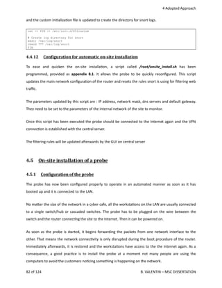  4 Adopted Approach
and the custom ini<aliza<on ﬁle is updated to create the directory for snort logs.
cat << FIN >> /etc/init.d/S51custom
# Create log directory for snort
mkdir /var/log/snort
chmod 777 /var/log/snort
FIN
4.4.12  ConOiguration for automatic on­site installation   
To   ease   and   quicken   the   on‐site   installa<on,   a   script   called  /root/onsite_install.sh  has   been
programmed, provided as  appendix 8.1. It allows the probe to be quickly reconﬁgured. This script
updates the main network conﬁgura<on of the router and resets the rules snort is using for ﬁltering web
traﬃc.
The parameters updated by this script are : IP address, network mask, dns servers and default gateway.
They need to be set to the parameters of the internal network of the site to monitor.
Once this script has been executed the probe should be connected to the Internet again and the VPN
connec<on is established with the central server.
The ﬁltering rules will be updated aherwards by the GUI on central server
4.5  On­site installation of a probe   
4.5.1  ConOiguration of the probe   
The probe has now been conﬁgured properly to operate in an automated manner as soon as it has
booted up and it is connected to the LAN. 
No ma.er the size of the network in a cyber cafe, all the worksta<ons on the LAN are usually connected
to a single switch/hub or cascaded switches. The probe has to be plugged on the wire between the
switch and the router connec<ng the site to the Internet. Then it can be powered on.
As soon as the probe is started, it begins forwarding the packets from one network interface to the
other. That means the network connec<vity is only disrupted during the boot procedure of the router.
Immediately aherwards, it is restored and the worksta<ons have access to the the Internet again. As a
consequence, a good prac<ce is to install the probe at a moment not many people are using the
computers to avoid the customers no<cing something is happening on the network.
82 of 124   B. VALENTIN – MSC DISSERTATION
 