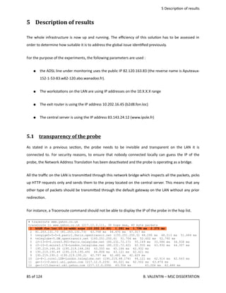  5 Descrip<on of results
5  Description of results
The whole infrastructure is now up and running. The eﬃciency of this solu<on has to be assessed in
order to determine how suitable it is to address the global issue iden<ﬁed previously.
For the purpose of the experiments, the following parameters are used : 
● the ADSL line under monitoring uses the public IP 82.120.163.83 (the reverse name is Aputeaux‐
152‐1‐53‐83.w82‐120.abo.wanadoo.fr). 
● The worksta<ons on the LAN are using IP addresses on the 10.X.X.X range
● The exit router is using the IP address 10.202.16.45 (b2d8.fon.loc)
● The central server is using the IP address 83.143.24.12 (www.ipole.fr)
5.1  transparency of the probe   
As stated in a previous sec<on, the probe needs to be invisible and transparent on the LAN it is
connected to. For security reasons, to ensure that nobody connected locally can guess the IP of the
probe, the Network Address Transla<on has been deac<vated and the probe is opera<ng as a bridge.
All the traﬃc on the LAN is transmi.ed through this network bridge which inspects all the packets, picks
up HTTP requests only and sends them to the proxy located on the central server. This means that any
other type of packets should be transmi.ed through the default gateway on the LAN without any prior
redirec<on. 
For instance, a Traceroute command should not be able to display the IP of the probe in the hop list.
# traceroute www.yahoo.co.uk
traceroute to www.yahoo.co.uk (217.12.3.11), 30 hops max, 40 byte packets
1 b2d8.fon.loc.10.in-addr.arpa (10.202.16.45) 1.281 ms 1.798 ms 2.375 ms
2 81.253.131.73 (81.253.131.73) 43.758 ms 44.470 ms 47.317 ms
3 tengige0-0-0-4.pastr1.Paris.opentransit.net (193.251.250.5) 48.290 ms 48.513 ms 51.484 ms
4 teleglobe-5.GW.opentransit.net (193.251.250.6) 51.706 ms 52.602 ms 52.792 ms
5 if-13-0-0.core3.PG1-Paris.teleglobe.net (80.231.72.17) 55.149 ms 33.586 ms 34.938 ms
6 if-10-0.mcore3.L78-London.teleglobe.net (80.231.72.42) 42.935 ms 43.930 ms 44.307 ms
7 195.219.144.26 (195.219.144.26) 43.555 ms 45.166 ms 42.932 ms
8 195.219.195.49 (195.219.195.49) 44.808 ms 43.121 ms 42.621 ms
9 195.219.195.2 (195.219.195.2) 42.797 ms 42.481 ms 42.629 ms
10 ix-8-1.core1.LDN-London.teleglobe.net (195.219.48.174) 44.121 ms 42.514 ms 42.563 ms
11 ge-1-1-0.msr1.ukl.yahoo.com (217.12.0.229) 44.021 ms 42.502 ms 43.874 ms
12 ge-1-13.bas-a1.ukl.yahoo.com (217.12.0.209) 43.354 ms 43.204 ms 42.480 ms
85 of 124   B. VALENTIN – MSC DISSERTATION
 