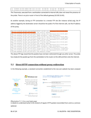  5 Descrip<on of results
13 alteon1.34.ukl.yahoo.com (217.12.6.6) 43.528 ms 43.510 ms 44.800 ms
14 alteon1.34.ukl.yahoo.com (217.12.6.6) 43.236 ms 43.884 ms 43.909 ms
This Traceroute, executed from a worksta<on connected to Internal LAN, does not reveal the presence of
the probe. There is no prior router in front of the default gateway (10.202.16.45).
As another example, during an FTP connec<on to a remote FTP site (for instance sd.fw1.org), the IP
address logged by the des<na<on server should be the public IP of the Internet cafe, not the IP address
of the proxy.
May 16 11:22:40 sd.fw1.org proftpd[23574] sd.fw1.org (APuteaux-152-1-53-83.w82-
120.abo.wanadoo.fr[82.120.163.83]): FTP session opened.
May 16 11:22:40 sd.fw1.org proftpd[23574] sd.fw1.org (APuteaux-152-1-53-83.w82-
120.abo.wanadoo.fr[82.120.163.83]): ANON anonymous: Login successful.
May 16 11:22:40 sd.fw1.org proftpd[23574] sd.fw1.org (APuteaux-152-1-53-83.w82-
120.abo.wanadoo.fr[82.120.163.83]): Preparing to chroot to directory '/home/ftp'
May 16 11:22:40 sd.fw1.org proftpd[23574] sd.fw1.org (APuteaux-152-1-53-83.w82-
120.abo.wanadoo.fr[82.120.163.83]): FTP session closed.
May 16 11:22:52 sd.fw1.org proftpd[23577] sd.fw1.org (APuteaux-152-1-53-83.w82-
120.abo.wanadoo.fr[82.120.163.83]): FTP session opened.
May 16 11:22:52 sd.fw1.org proftpd[23577] sd.fw1.org (APuteaux-152-1-53-83.w82-
120.abo.wanadoo.fr[82.120.163.83]): ANON anonymous: Login successful.
May 16 11:22:52 sd.fw1.org proftpd[23577] sd.fw1.org (APuteaux-152-1-53-83.w82-
120.abo.wanadoo.fr[82.120.163.83]): Preparing to chroot to directory '/home/ftp'
May 16 11:22:58 sd.fw1.org proftpd[23577] sd.fw1.org (APuteaux-152-1-53-83.w82-
120.abo.wanadoo.fr[82.120.163.83]): FTP session closed.
The above FTP logs reveal that the packets have not been redirected through any other server. The probe
has simply let the packets go from the worksta<on to the router on the LAN and then onto the Internet.
5.2  Direct HTTP connection without proxy redirection   
In the following example, a standard connec<on established to the Live.com website has been analyzed
in details to understand what is the content of regular HTTP packets transmi.ed from and to a common
webmail.
86 of 124   B. VALENTIN – MSC DISSERTATION
Illustration 5.1: Live.com login page
 