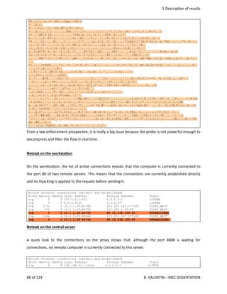  5 Descrip<on of results
Ks...Y...g..= .@6...Cpg...VA.3
*...b.).
3....Y];...[...Hs.dF.j.9}..U-.,
c...a.....j.]........Ymw.......v.......;..........v..;8;...;=..?...N.-...?
>=....Q@.U.)Q............)@e.g...c..z.r...FuV..k....-.
m.......3..67.1..........N...B;....4.......|R..6......q.7.S.....O.G...C..|
7Z.....uI.....W.....[.......t.?.....p..6.6..v...N.....":zpB.t'zN.S.Xs.&..p.'Ww.......^8..E..._
.u...Y..N.......&..L..-..Mh.y..G1.n......uq..&..d.:.......>]...A..
.Y,..N.!..I..%.4..](z...X(..~...................@.e...H.E....H|...
r..Z.xO'9.n..6...$.i.F..*._...$R.0J]..QQ......h@?.......R.Q..5.........).A.mj..a.c6
:S{..$.<.#..=`4...6.1.......i..5..%3.......#5...c;c...^..)X@}J...<<
......@#.".[.l.[.8S.,t...pA...V.n.d.....K..U...Z....vt.2...a..qO.<Bp..uf.p..u%g...p.C...Q.-...
...
T(.....7sTwG)....'<...U....".S..8....4.!.`.<......V..F[.b..[..W!.Gn.b.=9}Z...=.....{...._..4..
.....-..m.......x..
.{.F.>...I..mM.I.Iq.....u.5.Cm.../y.wh..i.'......u.U,.....
..!.rT$...r~C....nUZt.
[..*....#/K.....O0o..f.............F......!x.`,.......]..CB..cT.F.[.=^9..7r.r.l@.....b!~..
..w......g|..t6>....,...D.J.....k._K...0.....z3.....G...t.*..
....._..4...Y.)U..D....R.E.+Uj...O.s.%*.s.|.{N9.>4...M3vC.........Y....5
B............dj.^..s".c.....Y.~.zZ.`.
..i..M$Y......9..+N....;o..`.....r.X......E..-.......
..q...6.;.~..o.p.rVvHx...[`|.
<......u.)'....e.........../Hp.GP......vQ_$.i.............).e6..E..4.F...&P..Y...Z%...../.N.Zd
.8.d.NT......i..n..x..S....k+....-......]/..Gbt.*....E).%.}..."....^.(/./.@..1.].+.Rb
e...x.%%~t'...zN..nX....f>..>?.....s+ 44.#+...q<C..w./3...;./qg?.N>......2...K.23B.F.r..S...g
[.Pi..%{eE0s`...(...n.!.p.......
n...Q.5^.......x)Y=.kY{s....M.!.P....W.3s d....``t.Z...{.FKk..=.........--~.E.]..>...
.../V./#W.bA....@6.k.H..?Y.P.obq{.....}vz:..".~*.....O...7gB...}KN.s..?1.?@......|...}
`iI..^..p..J.d?_....'v*...u...........p..x..T{.k.W3g..@$......."..).n.n.n..y......Wo....#...H.
ew..#d...8...
I....x.z..OyRbI..X..MH..$..m...~.|..1..U.C..
From a law enforcement prospec<ve, it is really a big issue because the probe is not powerful enough to
decompress and ﬁlter the ﬂow in real <me. 
Netstat on the workstaOon
On the worksta<on, the list of ac<ve connec<ons reveals that this computer is currently connected to
the port 80 of two remote servers. This means that the connec<ons are currently established directly
and no hijacking is applied to the request before sending it.
Active Internet connections (servers and established)
Proto Recv-Q Send-Q Local Address Foreign Address State
tcp 0 0 127.0.0.1:631 0.0.0.0:* LISTEN
tcp 0 0 0.0.0.0:25 0.0.0.0:* LISTEN
tcp 1231 0 10.1.1.29:52784 213.251.187.177:80 CLOSE_WAIT
tcp 832 0 10.1.1.29:46716 212.180.1.29:80 CLOSE_WAIT
tcp 0 0 10.1.1.29:44743 80.15.236.159:80 ESTABLISHED
tcp 1066 0 10.1.1.29:58646 213.251.187.177:80 CLOSE_WAIT
tcp 0 0 10.1.1.29:44742 80.15.236.159:80 ESTABLISHED
Netstat on the central server
A quick look to the connec<ons on the proxy shows that, although the port 8888 is wai<ng for
connec<ons, no remote computer is currently connected to this server.   
Active Internet connections (servers and established)
Proto Recv-Q Send-Q Local Address Foreign Address State
tcp 0 0 192.168.93.1:3306 0.0.0.0:* LISTEN
88 of 124   B. VALENTIN – MSC DISSERTATION
 