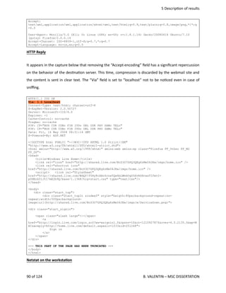  5 Descrip<on of results
Accept:
text/xml,application/xml,application/xhtml+xml,text/html;q=0.9,text/plain;q=0.8,image/png,*/*;q
=0.5
User-Agent: Mozilla/5.0 (X11; U; Linux i686; en-US; rv:1.8.1.14) Gecko/20080418 Ubuntu/7.10
(gutsy) Firefox/2.0.0.14
Accept-Charset: ISO-8859-1,utf-8;q=0.7,*;q=0.7
Accept-Language: en-us,en;q=0.5
HTTP Reply
It appears in the capture below that removing the “Accept‐encoding” ﬁeld has a signiﬁcant repercussion
on the behavior of the des<na<on server. This <me, compression is discarded by the webmail site and
the content is sent in clear text. The “Via” ﬁeld is set to “localhost” not to be no<ced even in case of
sniﬃng.
HTTP/1.1 200 OK
Via: 1.1 Localhost
Content-Type: text/html; charset=utf-8
X-AspNet-Version: 2.0.50727
Server: Microsoft-IIS/6.0
Expires: -1
Cache-Control: no-cache
Pragma: no-cache
P3P: CP="BUS CUR CONo FIN IVDo ONL OUR PHY SAMo TELo"
P3P: CP="BUS CUR CONo FIN IVDo ONL OUR PHY SAMo TELo"
Date: Fri, 16 May 2008 08:51:14 GMT
X-Powered-By: ASP.NET
<!DOCTYPE html PUBLIC "-//W3C//DTD XHTML 1.0 Strict//EN"
"http://www.w3.org/TR/xhtml1/DTD/xhtml1-strict.dtd">
<html xmlns="http://www.w3.org/1999/xhtml" xmlns:web xmlns:sp class="Firefox FF_Other FF_M2
FF_D0">
<head>
<title>Windows Live Home</title>
<link rel="icon" href="http://shared.live.com/NcS3O7GPQ3QEg6zMe04JEw/imgs/home.ico" />
<link rel="shortcut icon"
href="http://shared.live.com/NcS3O7GPQ3QEg6zMe04JEw/imgs/home.ico" />
<script> <link rel="StyleSheet"
href="http://shared.live.com/WdQf!T5Hy8cXAvScneTQw6bLWm6OqO5XvRSHcwsTIfwvI-
p0HBrbYlJtI7mE2b9Q/base/1.1348/hig+start.css" type="text/css"/>
</head>
<body>
<div class="start_top">
<div class="start_toplt zindex5" style="heigth:80px;background-repeat:no-
repeat;width:500px;background-
image:url(http://shared.live.com/NcS3O7GPQ3QEg6zMe04JEw/imgs/w/ServiceDown.png)">
<div class="start_signin">
<span class="slash large">|</span>
<a
href="http://login.live.com/login.srf?wa=wsignin1.0&rpsnv=10&ct=1210927874&rver=4.5.2135.0&wp=M
BI&wreply=http://home.live.com/default.aspx&lc=1033&id=251248">
Sign in
</a>
</span>
</div>
--- THIS PART OF THE PAGE HAS BEEN TRUNCATED ---
</body>
</html>
Netstat on the workstaOon
90 of 124   B. VALENTIN – MSC DISSERTATION
 