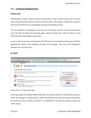  5 Descrip<on of results
5.4  Common Webmail sites   
Common rules
Conﬁden<ality is always crucial for private communica<ons. A huge number of users tend to connect
their accounts from public internet accesses as Internet cafes or WIFI hotspots. Thereby, the majority of
the common webmail sites use cryptography during the authen<ca<on process.
The main drawback of cryptography is the heavy use of computer resources. To avoid consuming too
much CPU <me encryp<ng and decryp<ng pages, webmail providers have made the choice of using
HTTPS during the authen<ca<on process only.
As soon as the user has been authen<cated, the HTTPS session is terminated and hands over to HTTP for
displaying the content of the mailboxes and body of the messages. Thus most of the browsing on
webmail sites is using clear text.  
EX : Gmail
On the login page of the website GMAIL.COM above, the protocol used for the authen<ca<on process is
HTTPS. The webpage is encrypted with SSL. When the creden<als have been transmi.ed to the webmail,
the remote site issues a cookie to the client.  It is impossible for the probe to intercept strings in the
HTTPS content. 
92 of 124   B. VALENTIN – MSC DISSERTATION
Illustration 5.2: Gmail login page
 
