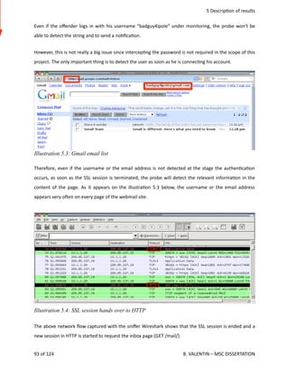  5 Descrip<on of results
Even if the oﬀender logs in with his username “badguy4ipole” under monitoring, the probe won't be
able to detect the string and to send a no<ﬁca<on.
However, this is not really a big issue since intercep<ng the password is not required in the scope of this
project. The only important thing is to detect the user as soon as he is connec<ng his account.
Therefore, even if the username or the email address is not detected at the stage the authen<ca<on
occurs, as soon as the SSL session is terminated, the probe will detect the relevant informa<on in the
content of the page. As it appears on the illustra<on 5.3 below, the username or the email address
appears very ohen on every page of the webmail site.
The above network ﬂow captured with the sniﬀer Wireshark shows that the SSL session is ended and a
new session in HTTP is started to request the inbox page (GET /mail/)
93 of 124   B. VALENTIN – MSC DISSERTATION
Illustration 5.4: SSL session hands over to HTTP
Illustration 5.3: Gmail email list
 