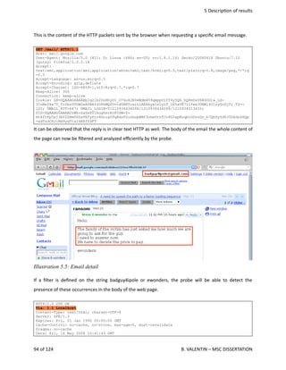 5 Descrip<on of results
This is the content of the HTTP packets sent by the browser when reques<ng a speciﬁc email message.
GET /mail/ HTTP/1.1
Host: mail.google.com
User-Agent: Mozilla/5.0 (X11; U; Linux i686; en-US; rv:1.8.1.14) Gecko/20080418 Ubuntu/7.10
(gutsy) Firefox/2.0.0.14
Accept:
text/xml,application/xml,application/xhtml+xml,text/html;q=0.9,text/plain;q=0.8,image/png,*/*;q
=0.5
Accept-Language: en-us,en;q=0.5
Accept-Encoding: gzip,deflate
Accept-Charset: ISO-8859-1,utf-8;q=0.7,*;q=0.7
Keep-Alive: 300
Connection: keep-alive
Cookie: GX=DQAAAG4AAABb1q21b2Dn8byDI_O76oXJR0eWdm409qmpp0tYY4y5Q6_hQ8m0aV6RG0G1a_LS-
ICoMsfka7V_Tr2bzPVGWZeAPBAfd38hMQSVv-dGRKTcxiLiAEAkyxisLyLT_OS5aVK7i1Ywx3ONMl4U1zyGoGjT; TZ=-
120; GMAIL_RTT=647; GMAIL_LOGIN=T1210934434068/1210934434068/1210934513433;
SID=DQAAAG0AAAB2rWh-6aSxPVlkughsrEc85ZW-Y-
HtkftFp5ej3Ef2ZRmD06sVEfyPrr8Goig5Tq8dzP2ocbopBMf3ohm0rnTJr8GIepKnqbtODvzDn_b7QhSyYdYJ5Okdn68Qp
-adTzdCHJiMd9yqT1a1kKEfZDFT
It can be observed that the reply is in clear text HTTP as well. The body of the email the whole content of
the page can now be ﬁltered and analyzed eﬃciently by the probe.
If a ﬁlter is deﬁned on the string badguy4ipole or ewonders, the probe will be able to detect the
presence of these occurrences in the body of the web page. 
HTTP/1.0 200 OK
Via: 1.1 Localhost
Content-Type: text/html; charset=UTF-8
Server: GFE/1.3
Expires: Fri, 01 Jan 1990 00:00:00 GMT
Cache-Control: no-cache, no-store, max-age=0, must-revalidate
Pragma: no-cache
Date: Fri, 16 May 2008 10:41:43 GMT
94 of 124   B. VALENTIN – MSC DISSERTATION
Illustration 5.5: Email detail
 