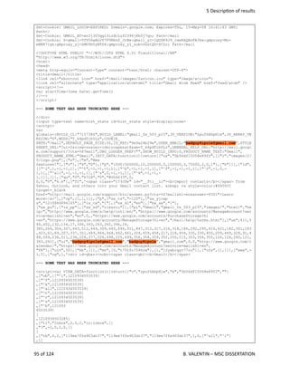  5 Descrip<on of results
Set-Cookie: GMAIL_LOGIN=EXPIRED; Domain=.google.com; Expires=Thu, 15-May-08 10:41:43 GMT;
Path=/
Set-Cookie: GMAIL_AT=xn3j305qgl3irdc1uf2396j8h0j7qo; Path=/mail
Set-Cookie: S=gmail=TfV06wAO2V7F0MknZ_JrBw:gmail_yj=1QUSR9J9_rxeRkQAnPA3kw:gmproxy=Mo-
mBKR71gk:gmproxy_yj=ZMhTm5yNTD4:gmproxy_yj_sub=OGstQO-ZCLc; Path=/mail
<!DOCTYPE HTML PUBLIC "-//W3C//DTD HTML 4.01 Transitional//EN"
"http://www.w3.org/TR/html4/loose.dtd">
<html>
<head>
<meta http-equiv="Content-Type" content="text/html; charset=UTF-8">
<title>Gmail</title>
<link rel="shortcut icon" href="/mail/images/favicon.ico" type="image/x-icon">
<link rel="alternate" type="application/atom+xml" title="Gmail Atom Feed" href="feed/atom" />
<script><!--
var startTime=(new Date).getTime()
//-->
</script>
--- SOME TEXT HAS BEEN TRUNCATED HERE ---
</div>
<input type=text name=hist_state id=hist_state style=display:none>
<script>
var
globals={BUILD_CL:"7157386",BUILD_LABEL:"gmail_fe_503_p15",JS_VERSION:"zpuf6AhpH1w",JS_ARRAY_VE
RSION:"6",MODS:"T_k4pdTib5Lz",COOKIE_
PATH:"/mail",DEFAULT_PAGE_SIZE:50,ID_KEY:"9e9a24b29e",USER_EMAIL:"badguy4ipole@gmail.com",STYLE
SHEET_URL:"?ui=2&view=ss&ver=1dnrroapmzat8&am=T_k4pdTib5Lz",GENERAL_HELP_URL:"http://mail.googl
e.com/support/?ctx=%67mail",DBG_LOGGER_PREF:"",SHOW_BUILD_INFO:0,PRODUCT_NAME_TEXT:"Gmail",
PRODUCT_NAME_HTML:"Gmail",INIT_DATA:function(){return[["us","5b56df15058e89f2",[["l","images/2/
5/logo.png"],["n"],["m","New
features!"],["u"],["k","0"],["p","1000:500000,10,200000,5,100000,3,75000,2,0,1"],["h"]]],["ld",
[["^i",1,-1,-1,1],["^t",-1,-1,-1,1],["^b",-1,-1,-1,1],["^f",-1,-1,-1,1],["^r",-1,0,-
1,1],["^all",-1,-1,-1,1],["^s",0,-1,-1,1],["^k",-1,-1,-
1,1]],[]],["qu","0","6728","0","#006633",0,
0,0,"0","6.6"],["ft",'<span class="l73JSe" id="__fti__ic"><b>Import contacts</b></span> from
Yahoo, Outlook, and others into your Gmail contact list. &nbsp; <a style=color:#0000CC
target=_blank
href="http://mail.google.com/support/bin/answer.py?ctx=%67mail&hl=en&answer=8301">Learn
more</a>'],["cp",[1,1,1]],["p",["sx_tz","-120"],["sx_yjcap
s","1210886896145"],["ix_ca","1"],["sx_dl","en"],["bx_aa","1"],
["sx_pu"],["ix_pp"],["sx_sd","classic"]],["pi","Gmail","gmail_fe_503_p15","images/","html/","he
lp/","http://www.google.com/a/help/intl/en/","https://www.google.com/accounts/ManageAccount?ser
vice=mail&hl=en","en",0,,"https://www.google.com/accounts/PurchaseStorage?hl
=en","https://www.google.com/accounts/ManageStorage?hl=en","/mail/help/terms.html"],["ue",411,5
46,402,132,134,17,394,393,263,260,396,24,
385,264,304,307,443,512,444,309,445,446,311,447,312,317,316,318,186,292,295,416,421,182,301,183
,423,61,69,207,337,351,469,466,464,462,461,324,459,458,217,218,454,335,330,450,209,449,328,91,4
48,509,238,511,236,228,377,226,498,225,499,356,358,359,352,250,115,353,354,355,126,124,240,121,
363,241],["ui","badguy4ipole@gmail.com","badguy4ipole","gmail.com",0,0,"http://www.google.com/c
alendar/","https://www.google.com/accounts/ManageAccount?service=mail&hl=en",
"FR"],["uiv",50],["kb",[]],["mv",[0,"t75tfc7596rw"],[1,"12yxbiqyr77cu"]],["cfs",[],[]],["ama",-
1,5],["og",1,'<div id=gbar><nobr><span class=gb1><b>Gmail</b></span>
--- SOME TEXT HAS BEEN TRUNCATED HERE ---
<script>var VIEW_DATA=function(){return[["v","zpuf6AhpH1w","6","5b56df15058e89f2",""]
,["ub",[["^i",1210934503539]
,["^f",1210934503539]
,["^k",1210934503539]
,["^all",1210934503539]
,["^t",1210934503539]
,["^r",1210934503539]
,["^s",1210934503539]
,["^b",121093
4503539]
]
,1210934503285]
,["ti","Inbox",2,0,2,"in:inbox",[]
,"3",-1,0,2,0,[]
]
,["tb",0,2,["119ee7ffe903dc37","119ee7ffe903dc37","119ee7ffe903dc37",1,0,["^all","^i"]
,[]
95 of 124   B. VALENTIN – MSC DISSERTATION
 