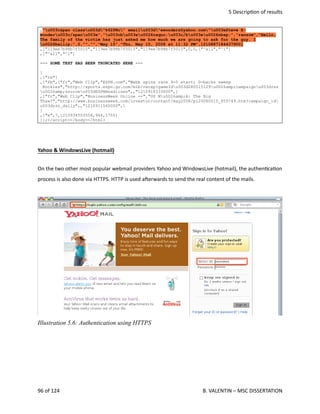  5 Descrip<on of results
,"u003cspan classu003d"k62PNc" emailu003d"ewonders@yahoo.com"u003eSteve E-
wonderu003c/spanu003e","u003cbu003eu0026raquo;u003c/bu003eu0026nbsp;","ransom","Hello,
The family of the victim has just asked me how much we are going to ask for the guy. I
u0026hellip;",0,"","","May 15","Thu, May 15, 2008 at 11:32 PM",1210887184437900]
,["119ee7b98b7f5015","119ee7b98b7f5015","119ee7b98b7f5015",0,0,["^all","^i"]
,["^all","^i"]
--- SOME TEXT HAS BEEN TRUNCATED HERE ---
]
,["te"]
,["fb",["fr","Web Clip","ESPN.com","Webb spins rare 9-0 start; D-backs sweep
Rockies","http://sports.espn.go.com/mlb/recap?gameIdu003d280515129u0026amp;campaignu003drss
u0026amp;sourceu003dESPNHeadlines",,"1210918333000",]
,["fr","Web Clip","BusinessWeek Online --","US Mu0026amp;A: The Big
Thaw?","http://www.businessweek.com/investor/content/may2008/pi20080515_859749.htm?campaign_id
u003drss_daily",,"1210911540000",]
]
,["e",7,1210934503554,944,1755]
]};</script></body></html>
Yahoo & WindowsLive (hotmail)
On the two other most popular webmail providers Yahoo and WindowsLive (hotmail), the authen<ca<on
process is also done via HTTPS. HTTP is used aherwards to send the real content of the mails.
96 of 124   B. VALENTIN – MSC DISSERTATION
Illustration 5.6: Authentication using HTTPS
 
