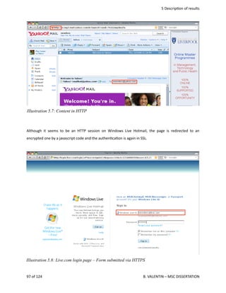  5 Descrip<on of results
Although it seems to be an HTTP session on Windows Live Hotmail, the page is redirected to an
encrypted one by a javascript code and the authen<ca<on is again in SSL.
97 of 124   B. VALENTIN – MSC DISSERTATION
Illustration 5.8: Live.com login page – Form submitted via HTTPS
Illustration 5.7: Content in HTTP
 