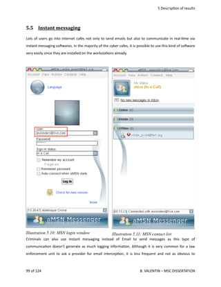  5 Descrip<on of results
5.5  Instant messaging   
Lots of users go into Internet cafes not only to send emails but also to communicate in real‐<me via
instant messaging sohwares. In the majority of the cyber cafes, it is possible to use this kind of sohware
very easily since they are installed on the worksta<ons already.
Criminals   can   also   use   instant   messaging   instead   of   Email   to   send   messages   as   this   type   of
communica<on doesn't generate as much logging informa<on. Although it is very common for a law
enforcement unit to ask a provider for email intercep<on, it is less frequent and not as obvious to
99 of 124   B. VALENTIN – MSC DISSERTATION
Illustration 5.10: MSN login window Illustration 5.11: MSN contact list
 