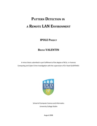 PATTERN DETECTION IN 
A REMOTE LAN ENVIRONMENT
IPOLE PROJECT
BRUNO VALENTIN
A minor thesis submi.ed in part fulﬁllment of the degree of M.Sc. in Forensic
Compu<ng and Cyber Crime Inves<ga<on with the supervision of Dr. Pavel GLADYSHEV.
School of Computer Science and Informa<cs
University College Dublin
August 2008
 