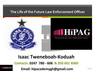 The	
  Life	
  of	
  the	
  Future	
  Law	
  Enforcement	
  Oﬃcer	
  
Isaac	
  Tweneboah-­‐Koduah	
  
Contacts:	
  0247	
  	
  780	
  -­‐	
  606	
  	
  &	
  050	
  601	
  6060	
  
	
  	
  Email:	
  hipacademygh@gmail.com	
   6/3/15	
  
 