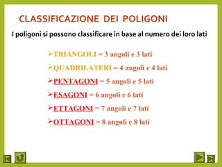 CLASSIFICAZIONE DEI POLIGONI
I poligoni si possono classificare in base al numero dei loro lati
TRIANGOLI = 3 angoli e 3 lati
QUADRILATERI = 4 angoli e 4 lati
PENTAGONI = 5 angoli e 5 lati
ESAGONI = 6 angoli e 6 lati
ETTAGONI = 7 angoli e 7 lati
OTTAGONI = 8 angoli e 8 lati
 