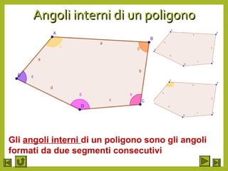 Angoli interni di un poligonoAngoli interni di un poligono
•Prendiamo in considerazione la parola
pentagono
•Essa deriva dai termini penta che significa
5 e gono che significa angolo
•Perciò letteralmente si tratta di una figura
geometrica con 5 angoli
•Ma da come avranno origine questi angoli?
•Essi risulteranno formati dalle semiratte
che contengono e segmenti consecutivi del
poligono
Gli angoli interni di un poligono sono gli angoli
formati da due segmenti consecutivi
 