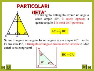 PARTICOLARIPARTICOLARI
PROPRIETA’PROPRIETA’Un triangolo rettangolo avente un angolo
acuto ampio 30°, il cateto opposto a
questo angolo è la metà dell’ipotenusa
Se un triangolo rettangolo ha un angolo acuto ampio 45°, anche
l’altro sarà 45°, il triangolo rettangolo risulta anche isoscele e i due
cateti sono congruenti
BC = CA
 