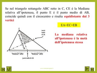 www.renatopatrignani.it
Se nel triangolo rettangolo ABC retto in C, CE è la Mediana
relativa all’ipotenusa, il punto E è il punto medio di AB,
coincide quindi con il circocentro e risulta equidistante dai 3
vertici
EA=EC=EB
La mediana relativa
all’ipotenusa è la metà
dell’ipotenusa stessa
 