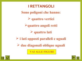 I RETTANGOLI
Sono poligoni che hanno:
 quattro vertici
quattro angoli retti
 quattro lati
 i lati opposti paralleli e uguali
 due diagonali oblique uguali
VAI ALLE FIGURE
 