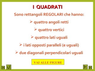 I QUADRATII QUADRATI
Sono rettangoli REGOLARI che hanno:
 quattro angoli retti
 quattro vertici
 quattro lati uguali
 i lati opposti paralleli (e uguali)
 due diagonali perpendicolari uguali
VAI ALLE FIGURE
 
