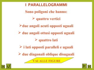 I PARALLELOGRAMMI
Sono poligoni che hanno:
 quattro vertici
due angoli acuti opposti uguali
 due angoli ottusi opposti uguali
 quattro lati
 i lati opposti paralleli e uguali
 due diagonali oblique disuguali
VAI ALLE FIGURE
 