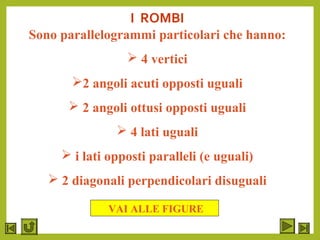 I ROMBI
Sono parallelogrammi particolari che hanno:
 4 vertici
2 angoli acuti opposti uguali
 2 angoli ottusi opposti uguali
 4 lati uguali
 i lati opposti paralleli (e uguali)
 2 diagonali perpendicolari disuguali
VAI ALLE FIGURE
 