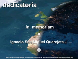 dedicatoria in  memoriam y teniendo presentes a  su hija Ana y sus hijos Eduardo y Enrique, y familia...   “la familia es siempre importante”. Ignacio San Miguel Querejeta   02octubre2008 Mari Carmen Gili San Miguel,   [email_address]   &  Bernardo Díaz Almeida,   [email_address] 