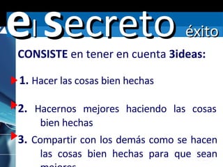 1.  Hacer las cosas bien hechas 2.  Hacernos mejores haciendo las cosas  bien hechas CONSISTE  en tener en cuenta  3ideas: 3.  Compartir con los demás como se hacen  las cosas bien hechas para que sean  mejores e l  s ecreto  éxito 
