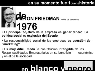 MILTON FRIEDMAN  Nóbel de Economía 1976 El  principal objetivo  de la empresa es  ganar dinero . La  política social  es  exclusiva del Estado •  La  r esponsabilidad  s ocial de las  e mpresas  es cuestión de  “marketing” •  Es  muy difícil medir  la contribución  intangible  de las  Responsabilidades Empresariales en su beneficio  económico y en el de la sociedad en su momento fue 1 buena historia en   blanco  y  negro de 