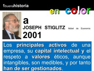 1 buena historia a Los  principales activos  de una empresa, su  capital intelectual y  el respeto a  valores  éticos, aunque intangibles, son medibles, y por tanto  han de ser gestionados . e n   c o l o r EUD Caracas, lunes 05 de julio, 2004  JOSEPH STIGLITZ  Nóbel de Economía  2001 