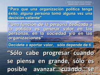 COSTA DE GÁLDAR (ISLAS CANARIAS) GALDAR COAST (CANARY ISLAND) “ You can only make progress by thinking big; you can only  advance by being far-sighted." José Ortega y Gasset. “ Sólo cabe progresar cuando se piensa en grande, sólo es posible avanzar cuando se mira lejos." “ Para que una organización política tenga éxito, alguna persona tomó alguna vez una decisión valiente" “ Una función de la persona dedicada a la política es generar valor en las personas, en la sociedad y/o en las organizaciones” Decídete a aportar valor, …  sólo depende de tí 